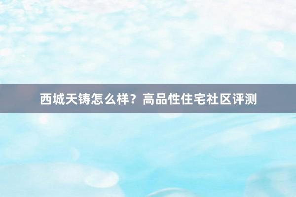西城天铸怎么样？高品性住宅社区评测