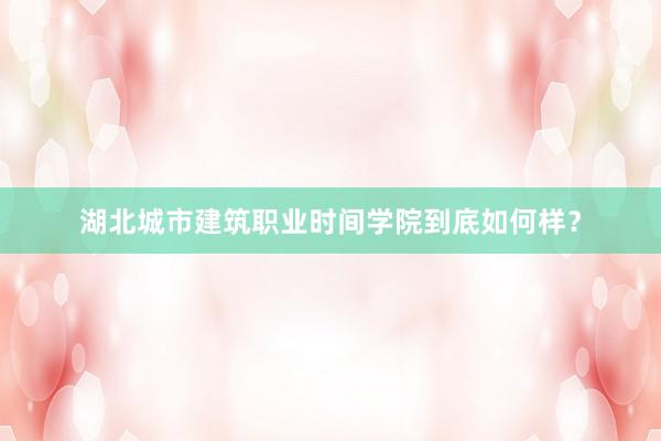 湖北城市建筑职业时间学院到底如何样？