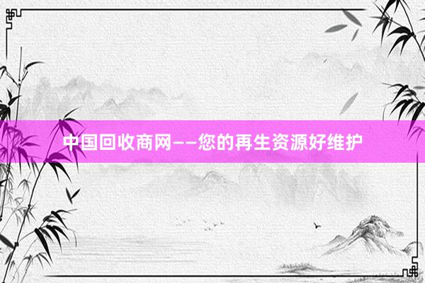 中国回收商网——您的再生资源好维护