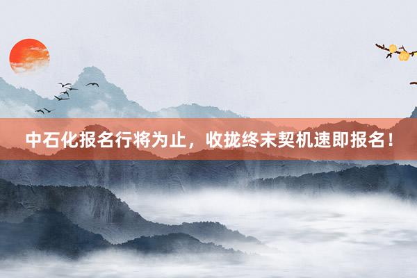 中石化报名行将为止，收拢终末契机速即报名！