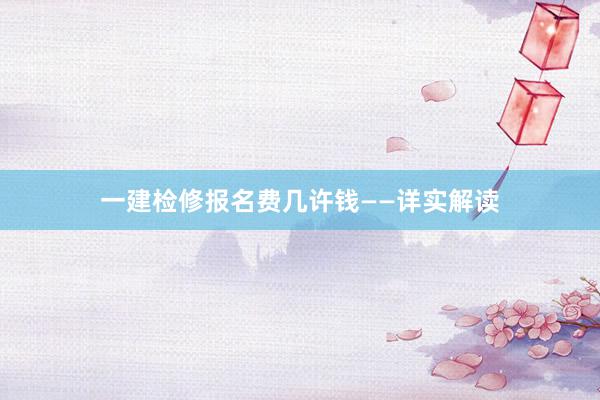一建检修报名费几许钱——详实解读