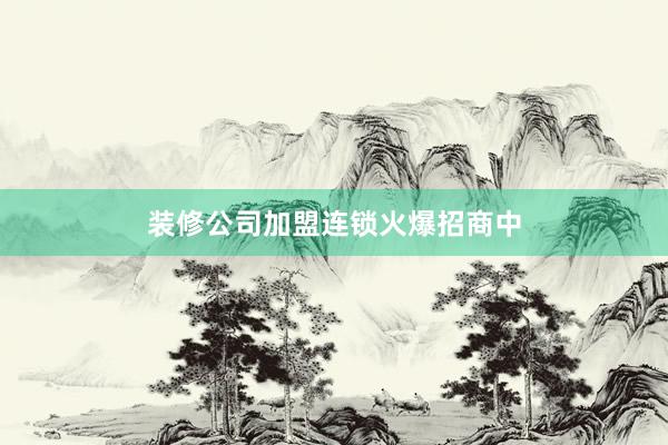 装修公司加盟连锁火爆招商中