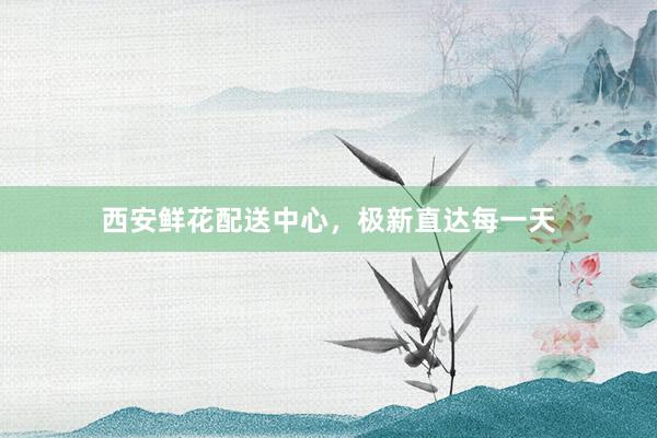 西安鲜花配送中心，极新直达每一天