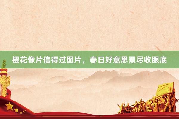 樱花像片信得过图片，春日好意思景尽收眼底